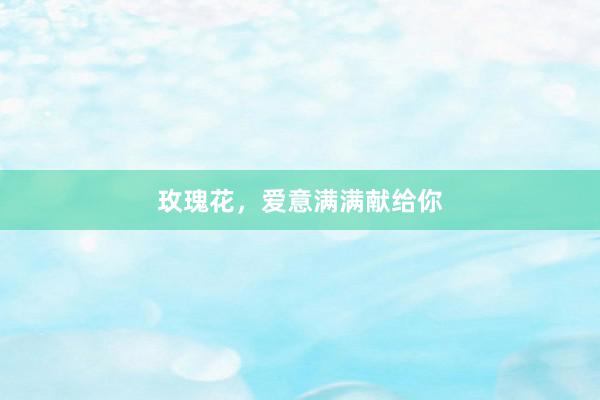 玫瑰花，爱意满满献给你