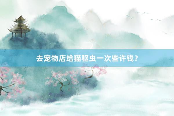 去宠物店给猫驱虫一次些许钱?